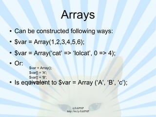 Arrays
●   Can be constructed following ways:
●
    $var = Array(1,2,3,4,5,6);
●
    $var = Array(‘cat’ => ‘lolcat’, 0 => 4);
●   Or:
          $var = Array();
          $var[] = 'A';
          $var[] = 'B';
●
    Is equivalent to $var = Array (‘A’, ‘B’, ‘c’);
          $var[] = 'c';




                                  @EdiPHP
                             http://bit.ly/EdiPHP
 
