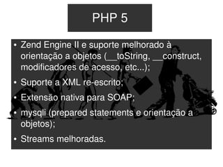 PHP 5
    ●   Zend Engine II e suporte melhorado à 
        orientação a objetos (__toString, __construct, 
        modificadores de acesso, etc...);
    ●   Suporte a XML re­escrito;
    ●   Extensão nativa para SOAP;
    ●   mysqli (prepared statements e orientação a 
        objetos);
    ●   Streams melhoradas.
                                
 