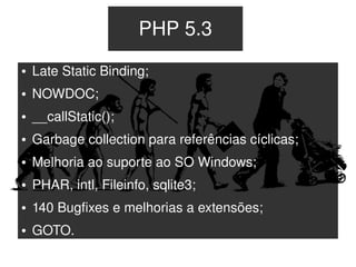 PHP 5.3
    ●   Late Static Binding;
    ●   NOWDOC;
    ●   __callStatic();
    ●   Garbage collection para referências cíclicas;
    ●   Melhoria ao suporte ao SO Windows;
    ●   PHAR, intl, Fileinfo, sqlite3;
    ●   140 Bugfixes e melhorias a extensões;
    ●   GOTO.
                                   
 