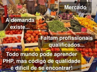 Mercado

    A demanda 
      existe...

                  Faltam profissionais 
                     qualificados...
 Todo mundo pode aprender 
PHP, mas código de qualidade 
 
   é difícil de se encontrar!
                      
 