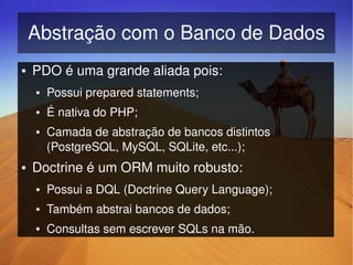 Abstração com o Banco de Dados
    ●   PDO é uma grande aliada pois:
        ●   Possui prepared statements;
        ●   É nativa do PHP;
        ●   Camada de abstração de bancos distintos 
            (PostgreSQL, MySQL, SQLite, etc...);
    ●   Doctrine é um ORM muito robusto:
        ●   Possui a DQL (Doctrine Query Language);
        ●   Também abstrai bancos de dados;
        ●   Consultas sem escrever SQLs na mão.
                                   
 