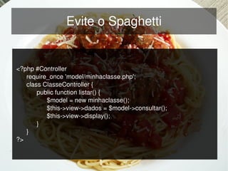 Evite o Spaghetti


    <?php #Controller
       require_once 'model/minhaclasse.php';
       class ClasseController {
           public function listar() {
              $model = new minhaclasse();
              $this­>view­>dados = $model­>consultar();
              $this­>view­>display();
           }
       }
    ?>

                                     
 