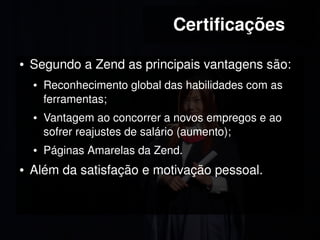 Certificações

    ●   Segundo a Zend as principais vantagens são:
        ●   Reconhecimento global das habilidades com as 
            ferramentas;
        ●   Vantagem ao concorrer a novos empregos e ao 
            sofrer reajustes de salário (aumento);
        ●   Páginas Amarelas da Zend.
    ●   Além da satisfação e motivação pessoal.


                                  
 