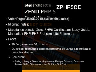 ZPHP5CE
    ●   Valor Pago: U$165,00 (inclui 10 simulados);
    ●   Idioma: Inglês;
    ●   Material de estudo: Zend PHP5 Certification Study Guide, 
        Manual do PHP, PHP Programação Poderosa;
    ●   Prova:
        ●   70 Perguntas em 90 minutos;
        ●   Questões de múltipla escolha com uma ou várias alternativas e 
            questões abertas;
        ●   Conteúdo:
            –   Strings, Arrays, Streams, Segurança, Design Patterns, Banco de 
                Dados, XML, Diferenças entre PHP4 e PHP5 etc.
                                              
 
