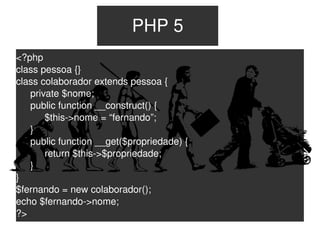 PHP 5
<?php
class pessoa {}
class colaborador extends pessoa {
   private $nome;
   public function __construct() {
       $this­>nome = “fernando”;
   }
   public function __get($propriedade) {
       return $this­>$propriedade;
   }
}
$fernando = new colaborador();
echo $fernando­>nome;
?>
                                  
 
