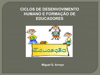 CICLOS DE DESENVOVIMENTO HUMANO E FORMAÇÃO DE EDUCADORES Miguel G. Arroyo 