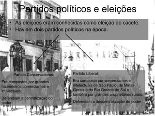 Partidos políticos e eleições As eleições eram conhecidas como eleição do cacete. Haviam dois partidos políticos na época. Partido Conservadores: Era compostos por grandes fazendeiros,comerciantes e intelectuais. Defendiam a centralização do poder. Partido Liberal: Era composto por comerciantes e intelectuais de São Paulo, de Minas Gerais e do Rio Grande do Sul e também por grandes proprietários rurais. Defendiam a descentralização do poder. 