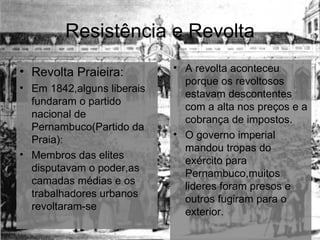 Resistência e Revolta Revolta Praieira: Em 1842,alguns liberais fundaram o partido nacional de Pernambuco(Partido da Praia): Membros das elites disputavam o poder,as camadas médias e os trabalhadores urbanos revoltaram-se A revolta aconteceu porque os revoltosos estavam descontentes com a alta nos preços e a cobrança de impostos. O governo imperial mandou tropas do exército para Pernambuco,muitos lideres foram presos e outros fugiram para o exterior. 