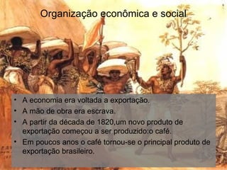 Organização econômica e social A economia era voltada a exportação. A mão de obra era escrava. A partir da década de 1820,um novo produto de exportação começou a ser produzido:o café. Em poucos anos o café tornou-se o principal produto de exportação brasileiro. 