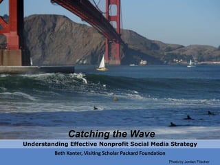 Catching the Wave Understanding Effective Nonprofit Social Media Strategy Beth Kanter, Visiting Scholar Packard Foundation Photo by Jordan Fiischer 