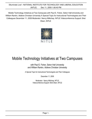 Elluminate Live! - NATIONAL INSTITUTE FOR TECHNOLOGY AND LIBERAL EDUCATION
                             (NITLE)    Dec 11, 2009 1:06:40 PM


    Mobile Technology Initiatives at Two Campuses with Paul E. Fisher, Seton Hall University and
William Rankin, Abilene Christian University A Special Topic for Instructional Technologists and Their
 Colleagues December 11, 2009 Moderator: Nancy Millichap, NITLE Videoconference Support: Bret
                                            Olsen, NITLE




                                              Page 1.
 