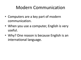 Modern Communication
• Computers are a key part of modern
communication.
• When you use a computer, English is very
useful.
• Why? One reason is because English is an
international language.
 