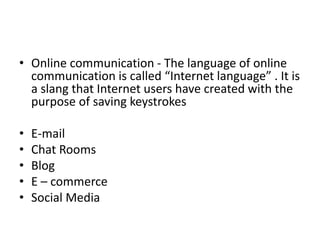 • Online communication - The language of online
communication is called “Internet language” . It is
a slang that Internet users have created with the
purpose of saving keystrokes
• E-mail
• Chat Rooms
• Blog
• E – commerce
• Social Media
 