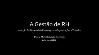 A Gestão de RH
Inserção Profissional do Psicólogo em Organizações eTrabalho
Profa. Michelli Godoi Rezende
Aula 01 – GRH 1
 