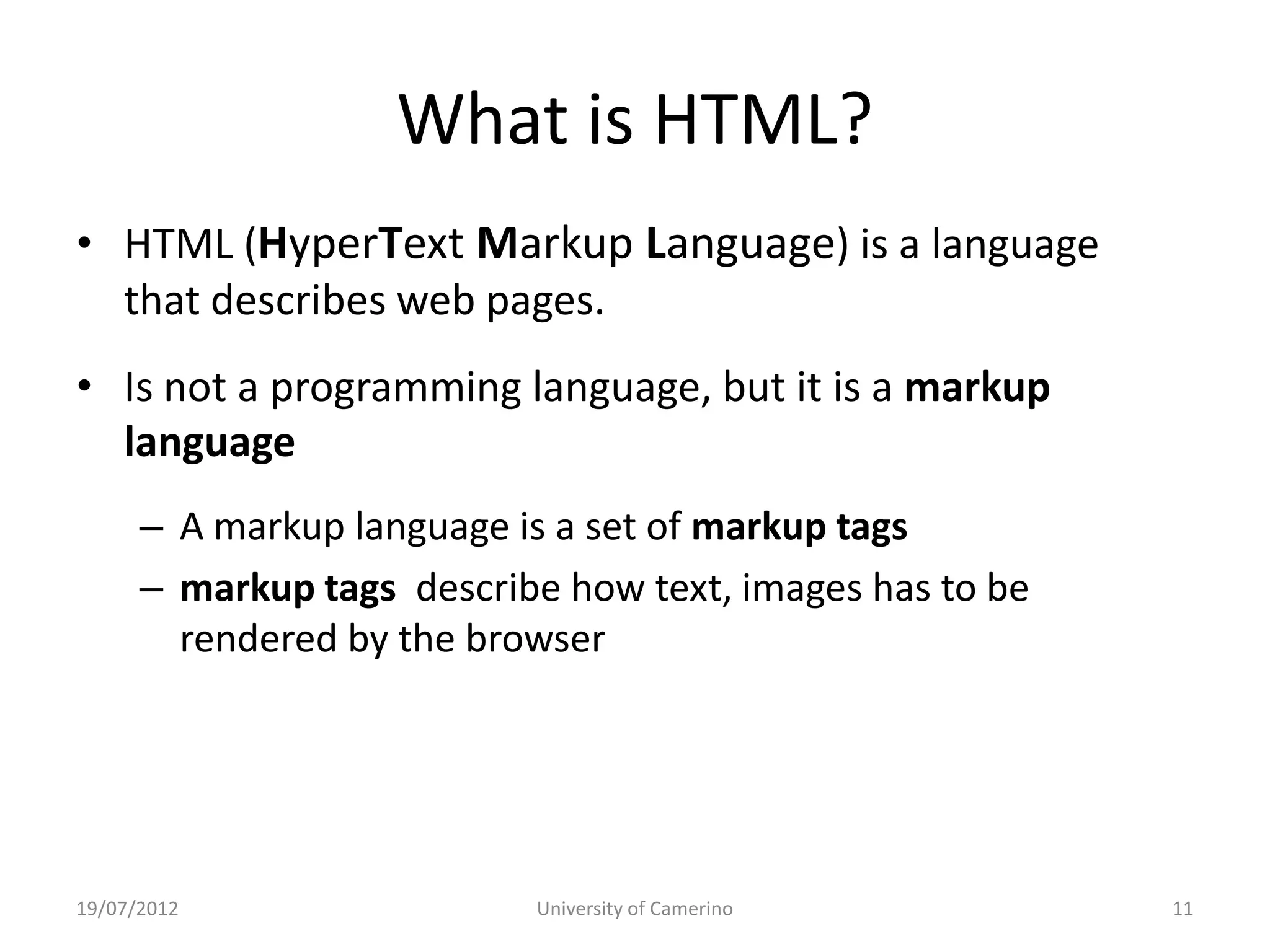 What is HTML?
• HTML (HyperText Markup Language) is a language
  that describes web pages.
• Is not a programming language, but it is a markup
  language
      – A markup language is a set of markup tags
      – markup tags describe how text, images has to be
        rendered by the browser




19/07/2012                 University of Camerino         11
 