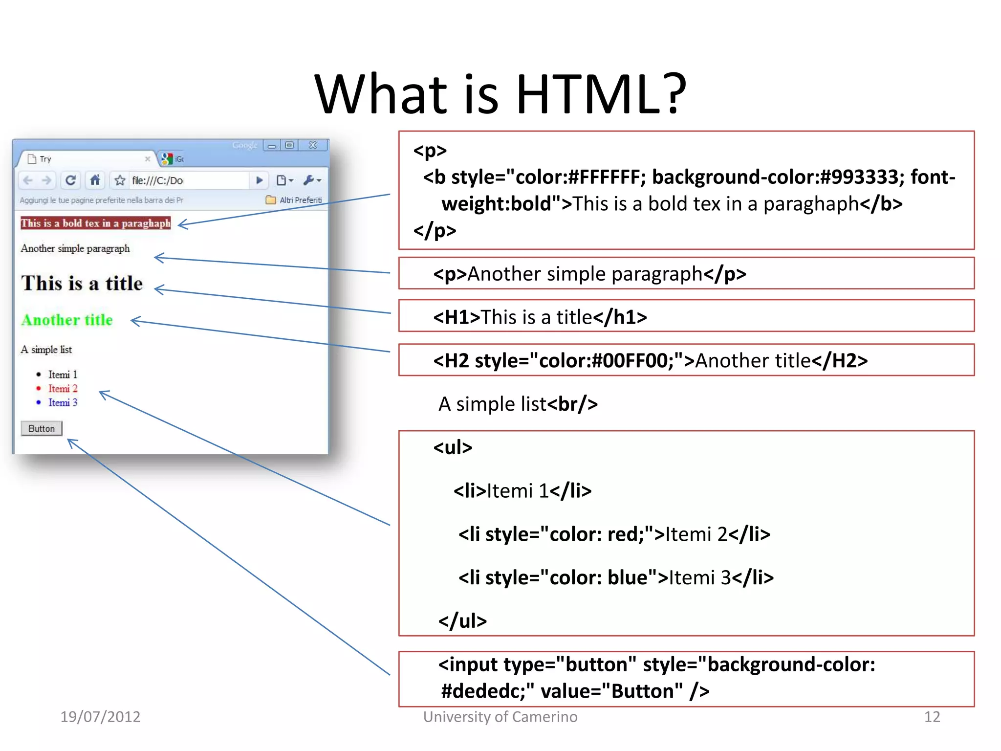 What is HTML?
                <p>
                 <b style="color:#FFFFFF; background-color:#993333; font-
                   weight:bold">This is a bold tex in a paraghaph</b>
                </p>
                  <p>Another simple paragraph</p>
                  <H1>This is a title</h1>
                  <H2 style="color:#00FF00;">Another title</H2>
                   A simple list<br/>
                  <ul>
                     <li>Itemi 1</li>
                      <li style="color: red;">Itemi 2</li>
                      <li style="color: blue">Itemi 3</li>
                   </ul>
                   <input type="button" style="background-color:
                   #dededc;" value="Button" />
19/07/2012       University of Camerino                              12
 