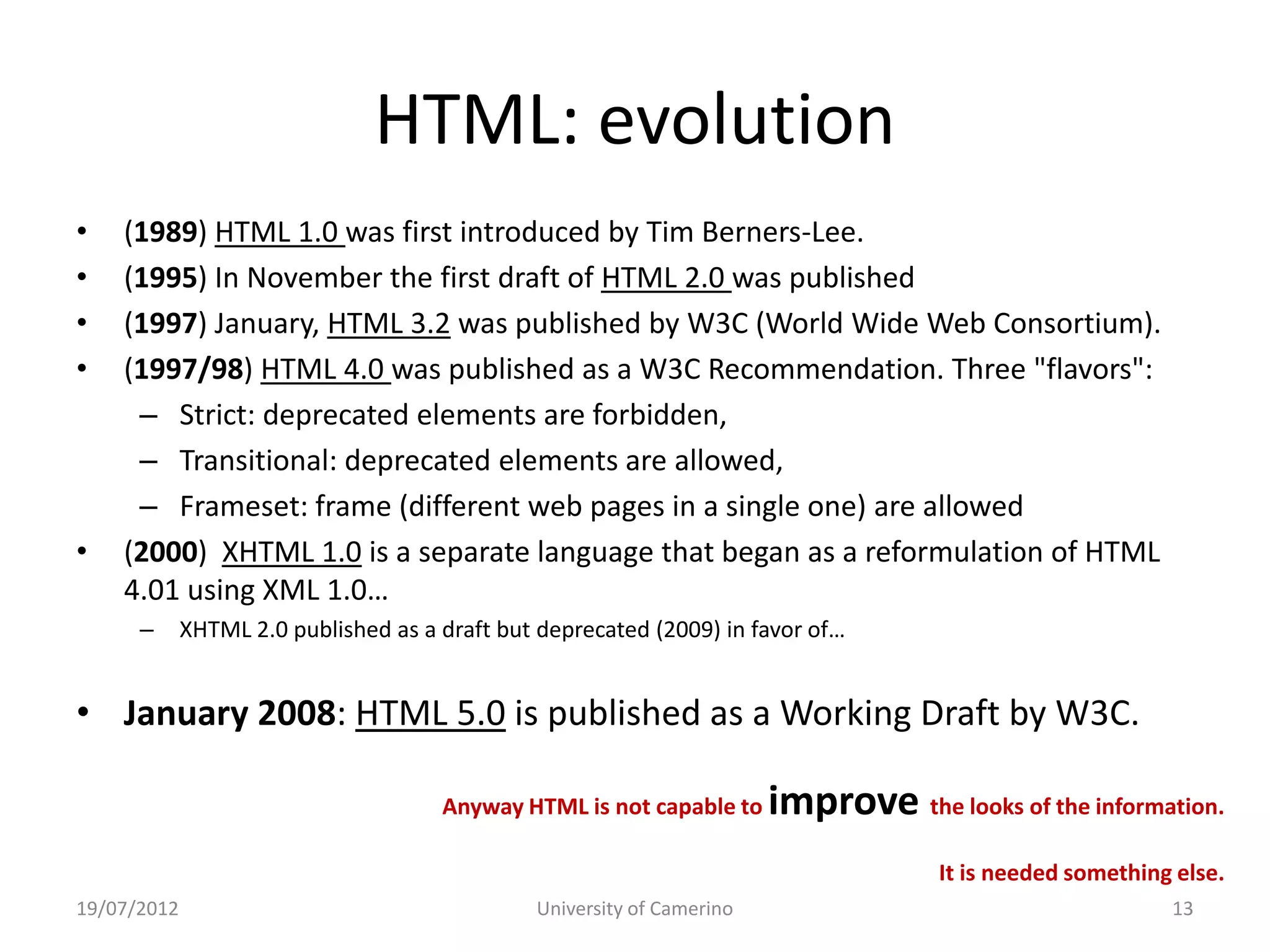 HTML: evolution
•   (1989) HTML 1.0 was first introduced by Tim Berners-Lee.
•   (1995) In November the first draft of HTML 2.0 was published
•   (1997) January, HTML 3.2 was published by W3C (World Wide Web Consortium).
•   (1997/98) HTML 4.0 was published as a W3C Recommendation. Three "flavors":
     – Strict: deprecated elements are forbidden,
     – Transitional: deprecated elements are allowed,
     – Frameset: frame (different web pages in a single one) are allowed
•   (2000) XHTML 1.0 is a separate language that began as a reformulation of HTML
    4.01 using XML 1.0…
      –      XHTML 2.0 published as a draft but deprecated (2009) in favor of…


• January 2008: HTML 5.0 is published as a Working Draft by W3C.

                                      Anyway HTML is not capable to     improve the looks of the information.
                                                                                     It is needed something else.
19/07/2012                                     University of Camerino                                      13
 