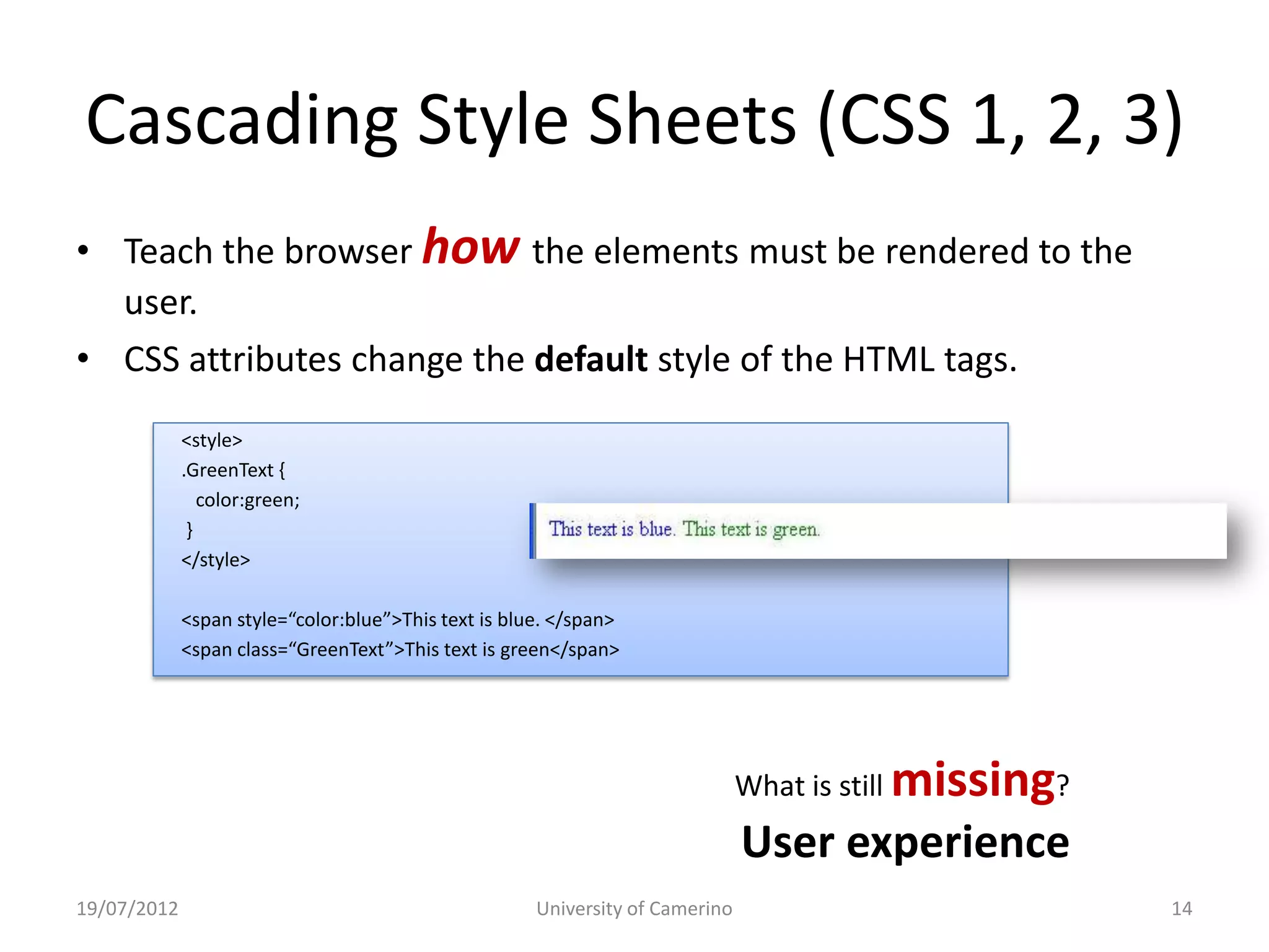 Cascading Style Sheets (CSS 1, 2, 3)
• Teach the browser how the elements must be rendered to the
  user.
• CSS attributes change the default style of the HTML tags.
             <style>
             .GreenText {
                color:green;
              }
             </style>

             <span style=“color:blue”>This text is blue. </span>
             <span class=“GreenText”>This text is green</span>




                                                                               What is still   missing?
                                                                               User experience
19/07/2012                                            University of Camerino                              14
 