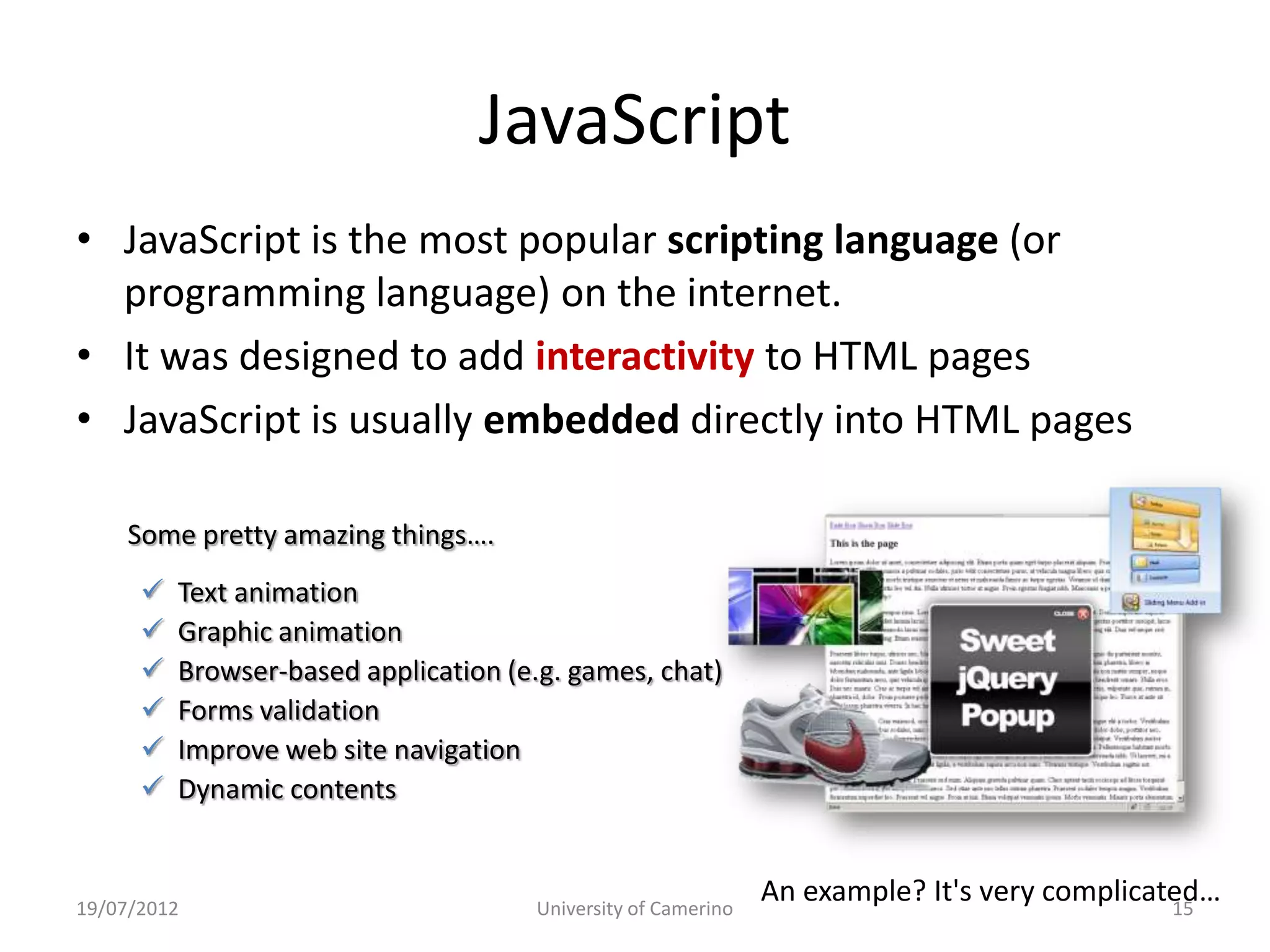 JavaScript
• JavaScript is the most popular scripting language (or
  programming language) on the internet.
• It was designed to add interactivity to HTML pages
• JavaScript is usually embedded directly into HTML pages

     Some pretty amazing things….
         Text animation
         Graphic animation
         Browser-based application (e.g. games, chat)
         Forms validation
         Improve web site navigation
         Dynamic contents


19/07/2012                            University of Camerino
                                                               An example? It's very complicated…
                                                                                              15
 