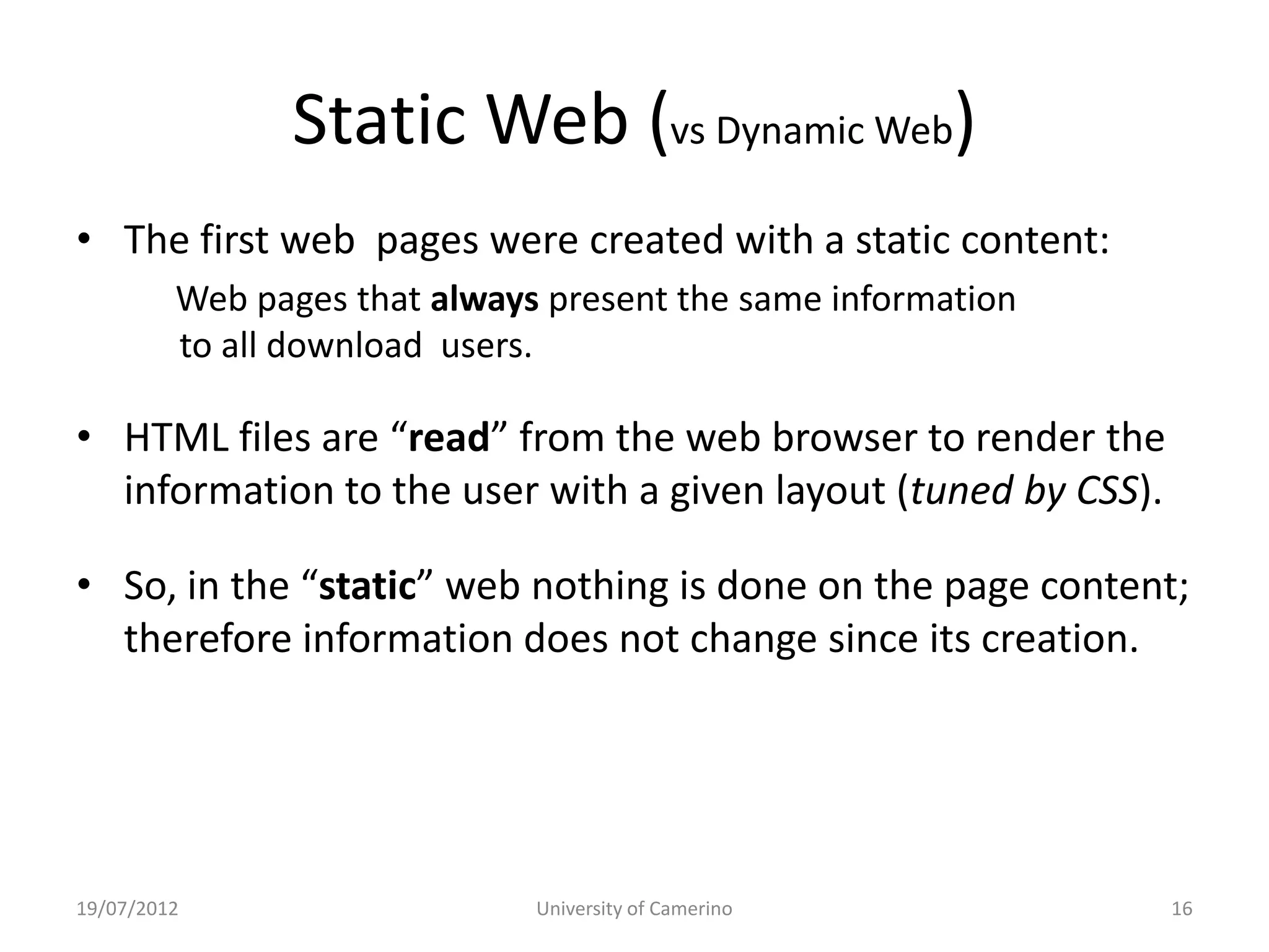 Static Web (vs Dynamic Web)
• The first web pages were created with a static content:
         Web pages that always present the same information
         to all download users.

• HTML files are “read” from the web browser to render the
  information to the user with a given layout (tuned by CSS).

• So, in the “static” web nothing is done on the page content;
  therefore information does not change since its creation.




19/07/2012                    University of Camerino            16
 