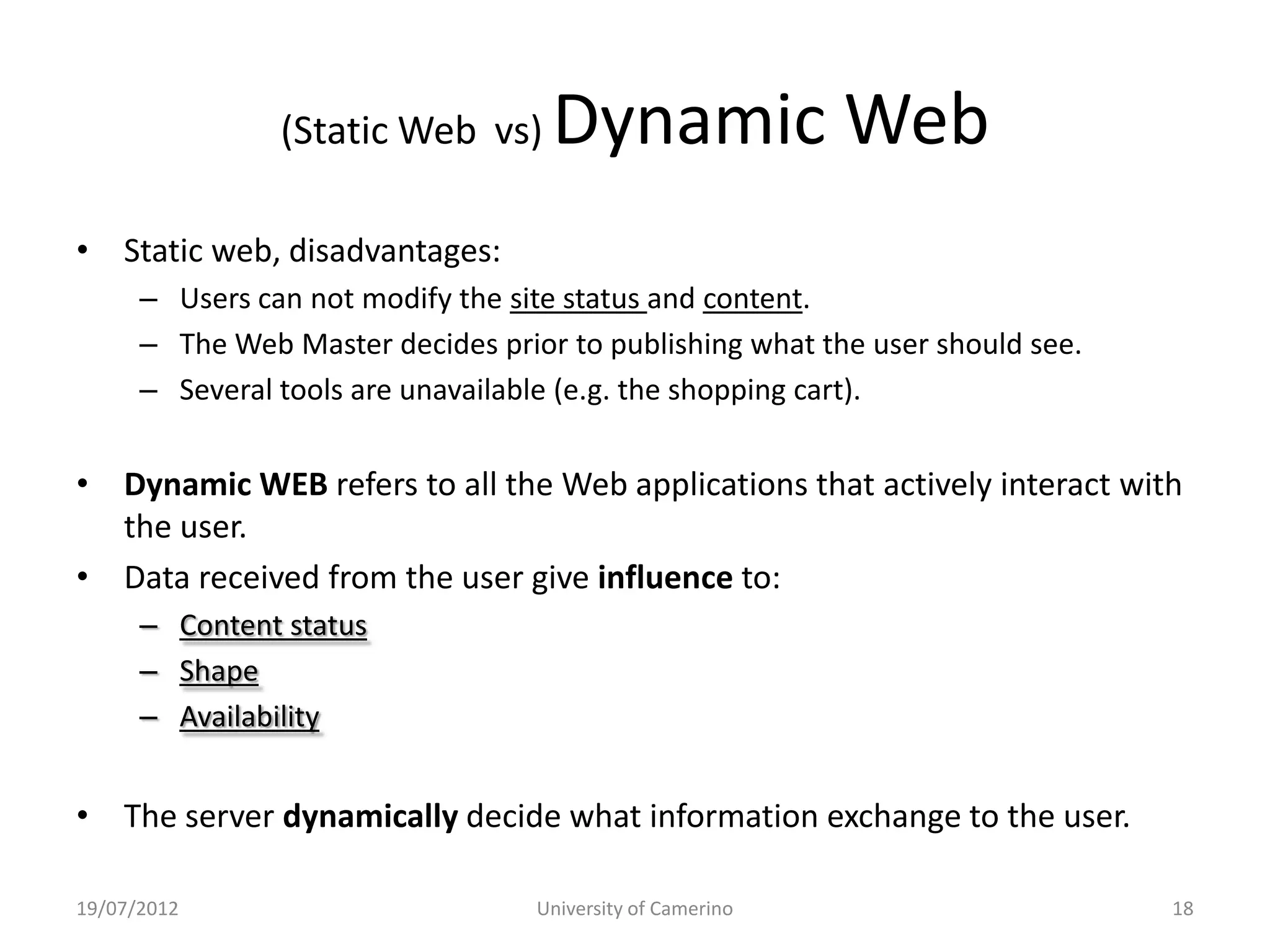 (Static Web vs)     Dynamic Web
• Static web, disadvantages:
      – Users can not modify the site status and content.
      – The Web Master decides prior to publishing what the user should see.
      – Several tools are unavailable (e.g. the shopping cart).


• Dynamic WEB refers to all the Web applications that actively interact with
  the user.
• Data received from the user give influence to:
      – Content status
      – Shape
      – Availability


• The server dynamically decide what information exchange to the user.

19/07/2012                         University of Camerino                      18
 