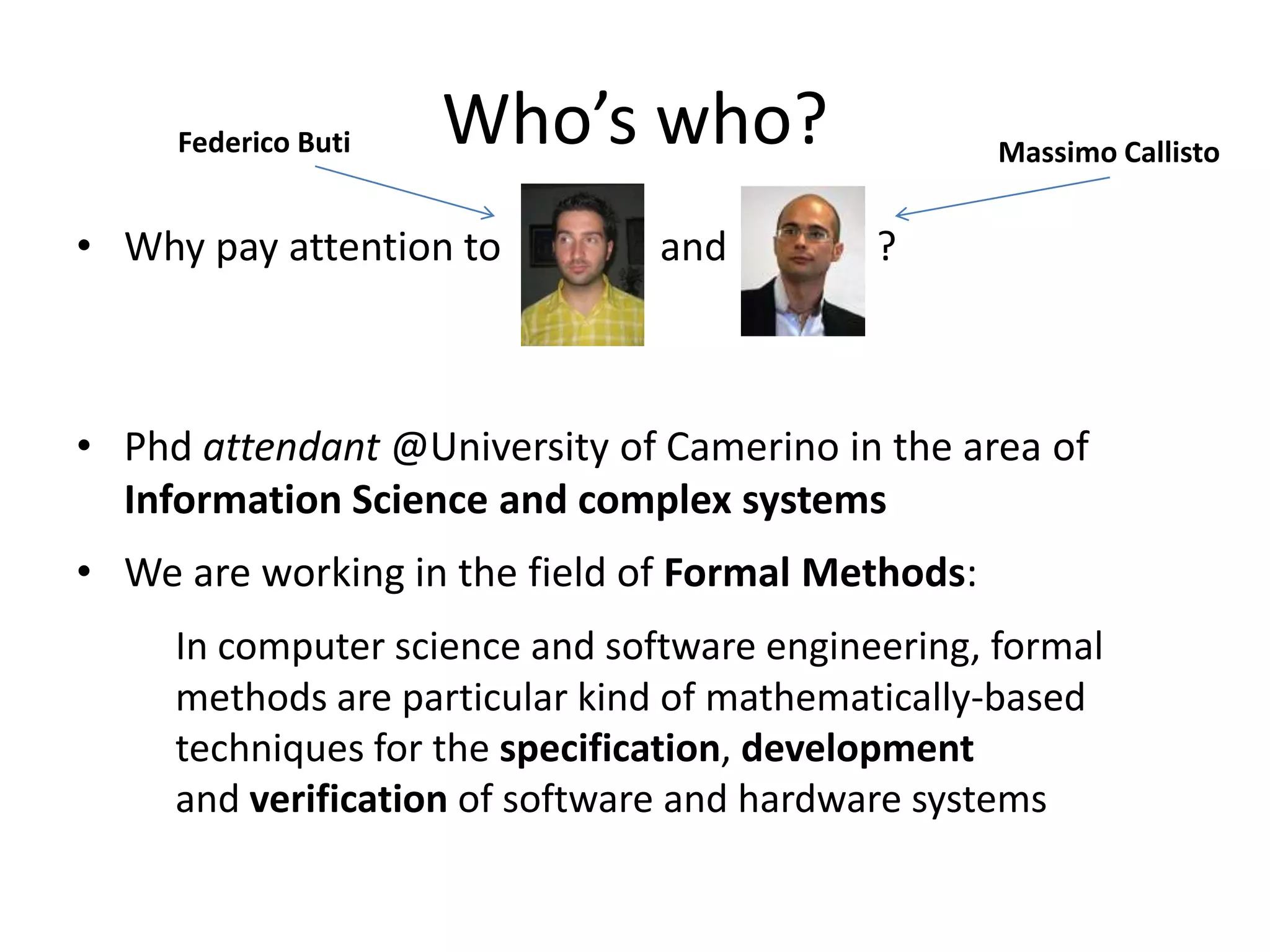 Federico Buti   Who’s who?                    Massimo Callisto


• Why pay attention to          and         ?



• Phd attendant @University of Camerino in the area of
  Information Science and complex systems
• We are working in the field of Formal Methods:
     In computer science and software engineering, formal
     methods are particular kind of mathematically-based
     techniques for the specification, development
     and verification of software and hardware systems
 
