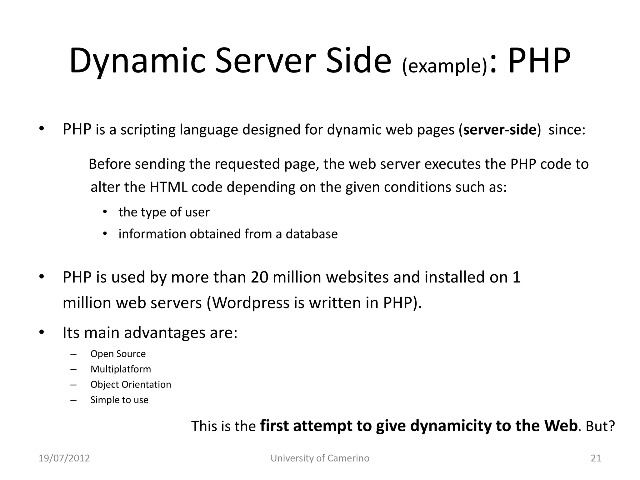 Dynamic Server Side (example): PHP
• PHP is a scripting language designed for dynamic web pages (server-side) since:
          Before sending the requested page, the web server executes the PHP code to
          alter the HTML code depending on the given conditions such as:
               • the type of user
               • information obtained from a database


• PHP is used by more than 20 million websites and installed on 1
  million web servers (Wordpress is written in PHP).
• Its main advantages are:
      –      Open Source
      –      Multiplatform
      –      Object Orientation
      –      Simple to use

                                  This is the first attempt to give dynamicity to the Web. But?
19/07/2012                                   University of Camerino                        21
 