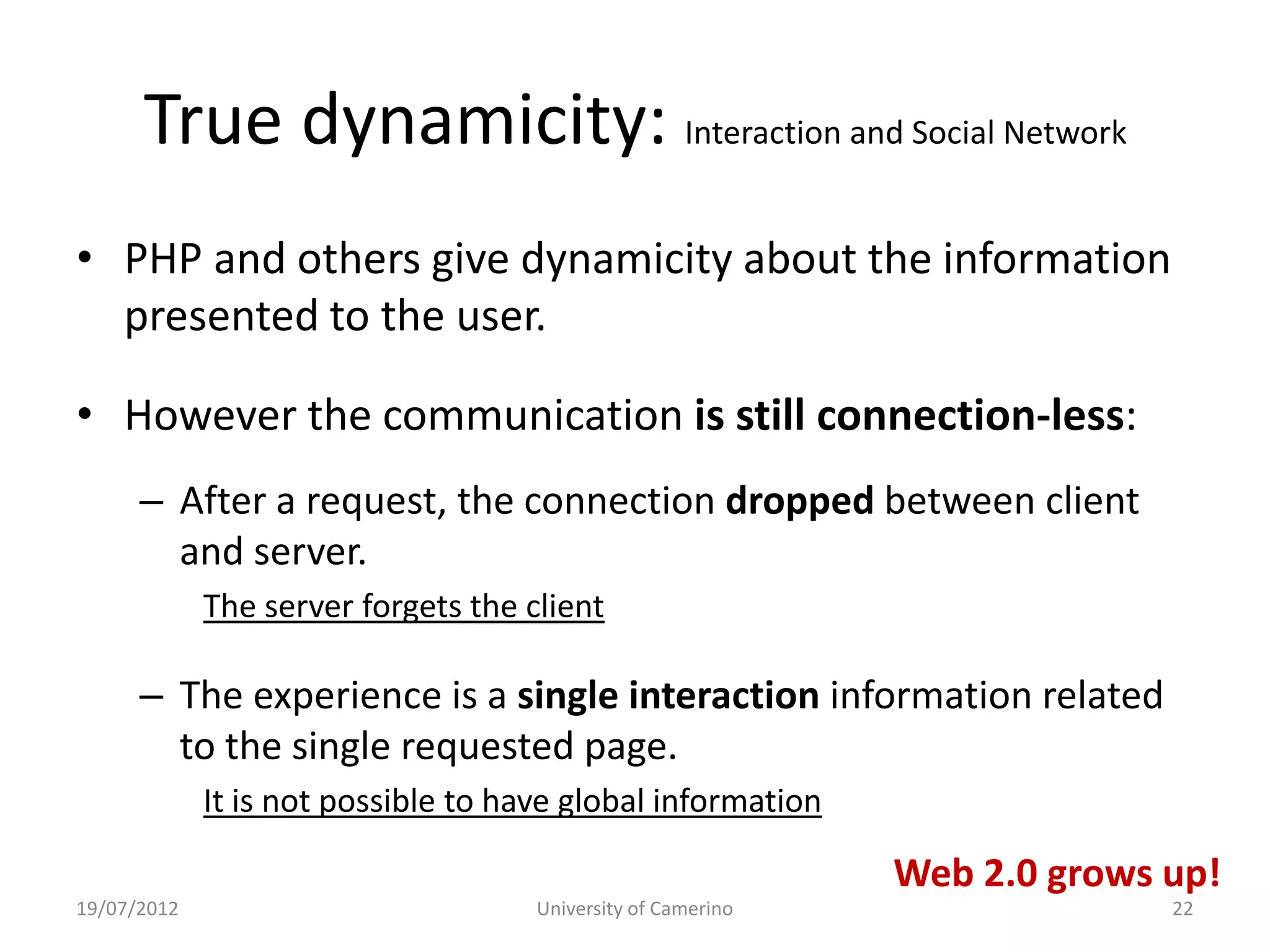 True dynamicity: Interaction and Social Network
• PHP and others give dynamicity about the information
  presented to the user.

• However the communication is still connection-less:
      – After a request, the connection dropped between client
        and server.
             The server forgets the client

      – The experience is a single interaction information related
        to the single requested page.
             It is not possible to have global information

                                                              Web 2.0 grows up!
19/07/2012                           University of Camerino                 22
 