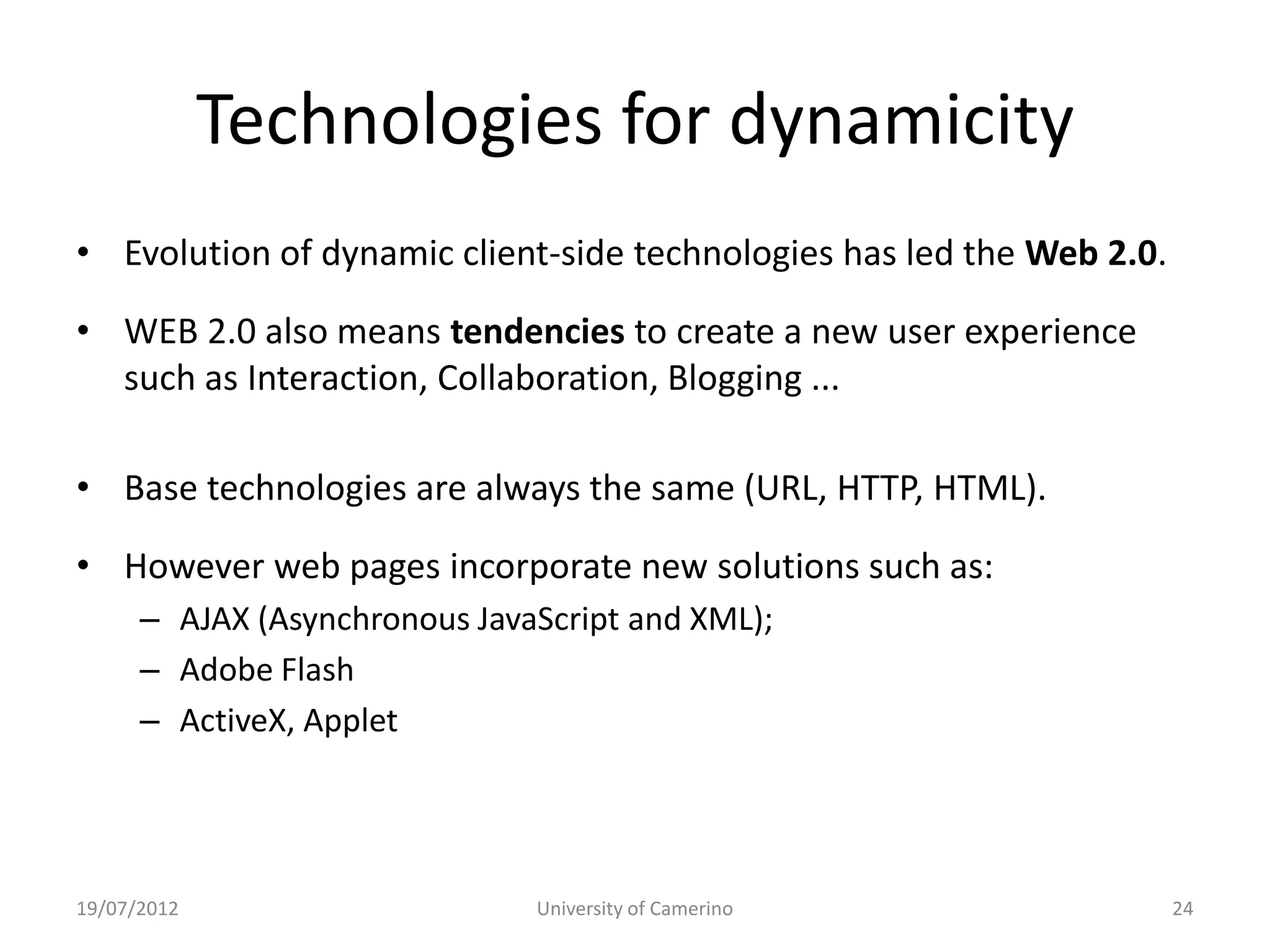 Technologies for dynamicity
• Evolution of dynamic client-side technologies has led the Web 2.0.

• WEB 2.0 also means tendencies to create a new user experience
  such as Interaction, Collaboration, Blogging ...

• Base technologies are always the same (URL, HTTP, HTML).

• However web pages incorporate new solutions such as:
      – AJAX (Asynchronous JavaScript and XML);
      – Adobe Flash
      – ActiveX, Applet




19/07/2012                     University of Camerino                  24
 