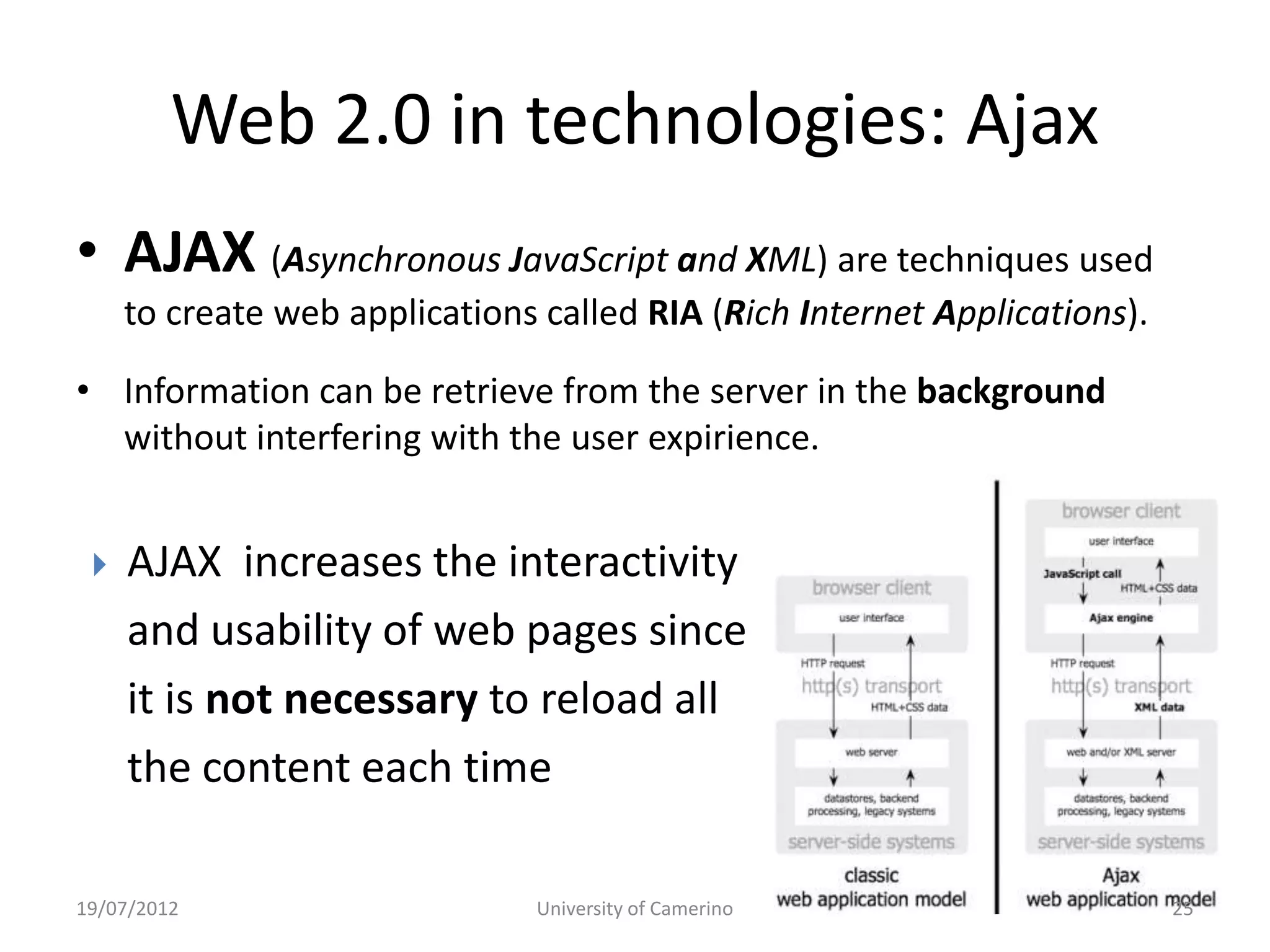 Web 2.0 in technologies: Ajax
• AJAX (Asynchronous JavaScript and XML) are techniques used
     to create web applications called RIA (Rich Internet Applications).

• Information can be retrieve from the server in the background
  without interfering with the user expirience.


    AJAX increases the interactivity
     and usability of web pages since
     it is not necessary to reload all
     the content each time

19/07/2012                     University of Camerino                      25
 