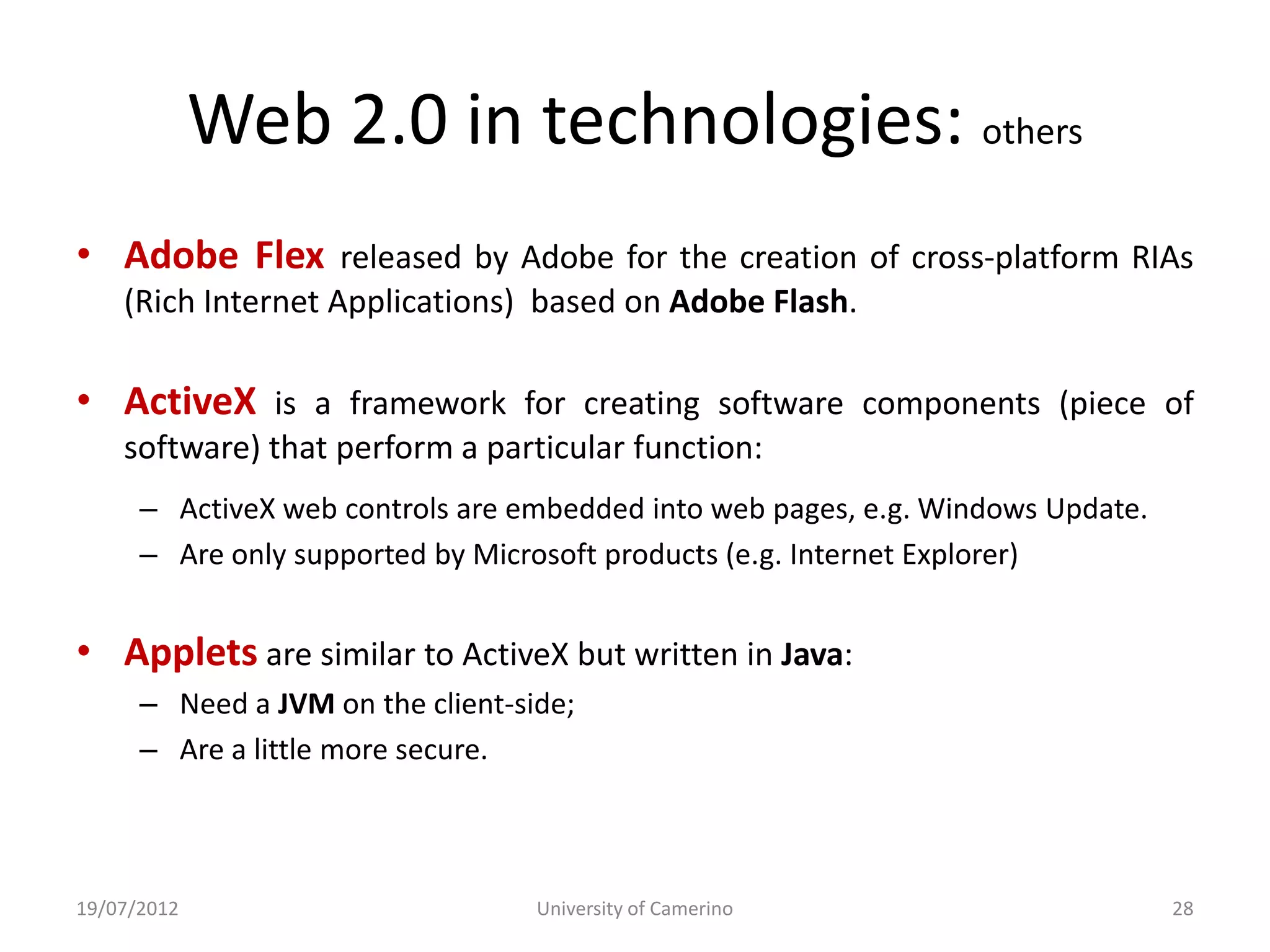 Web 2.0 in technologies: others
• Adobe Flex released by Adobe for the creation of cross-platform RIAs
    (Rich Internet Applications) based on Adobe Flash.

• ActiveX is a framework for creating software components (piece of
    software) that perform a particular function:
      – ActiveX web controls are embedded into web pages, e.g. Windows Update.
      – Are only supported by Microsoft products (e.g. Internet Explorer)


• Applets are similar to ActiveX but written in Java:
      – Need a JVM on the client-side;
      – Are a little more secure.



19/07/2012                         University of Camerino                        28
 