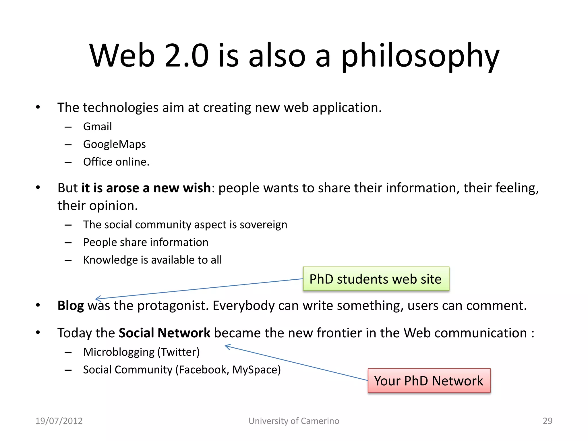 Web 2.0 is also a philosophy
•   The technologies aim at creating new web application.
      – Gmail
      – GoogleMaps
      – Office online.

•   But it is arose a new wish: people wants to share their information, their feeling,
    their opinion.
      – The social community aspect is sovereign
      – People share information
      – Knowledge is available to all
                                                      PhD students web site
•   Blog was the protagonist. Everybody can write something, users can comment.
•   Today the Social Network became the new frontier in the Web communication :
      – Microblogging (Twitter)
      – Social Community (Facebook, MySpace)
                                                                 Your PhD Network

19/07/2012                              University of Camerino                            29
 