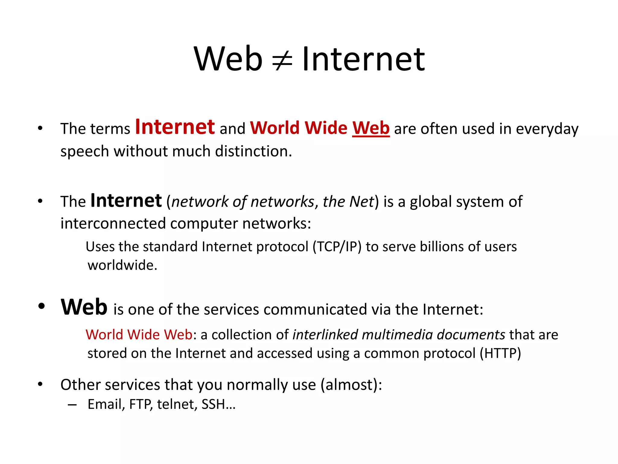 Web Internet
• The terms Internet and World Wide Web are often used in everyday
  speech without much distinction.

• The Internet (network of networks, the Net) is a global system of
  interconnected computer networks:
      Uses the standard Internet protocol (TCP/IP) to serve billions of users
      worldwide.

• Web is one of the services communicated via the Internet:
      World Wide Web: a collection of interlinked multimedia documents that are
      stored on the Internet and accessed using a common protocol (HTTP)

• Other services that you normally use (almost):
    – Email, FTP, telnet, SSH…
 