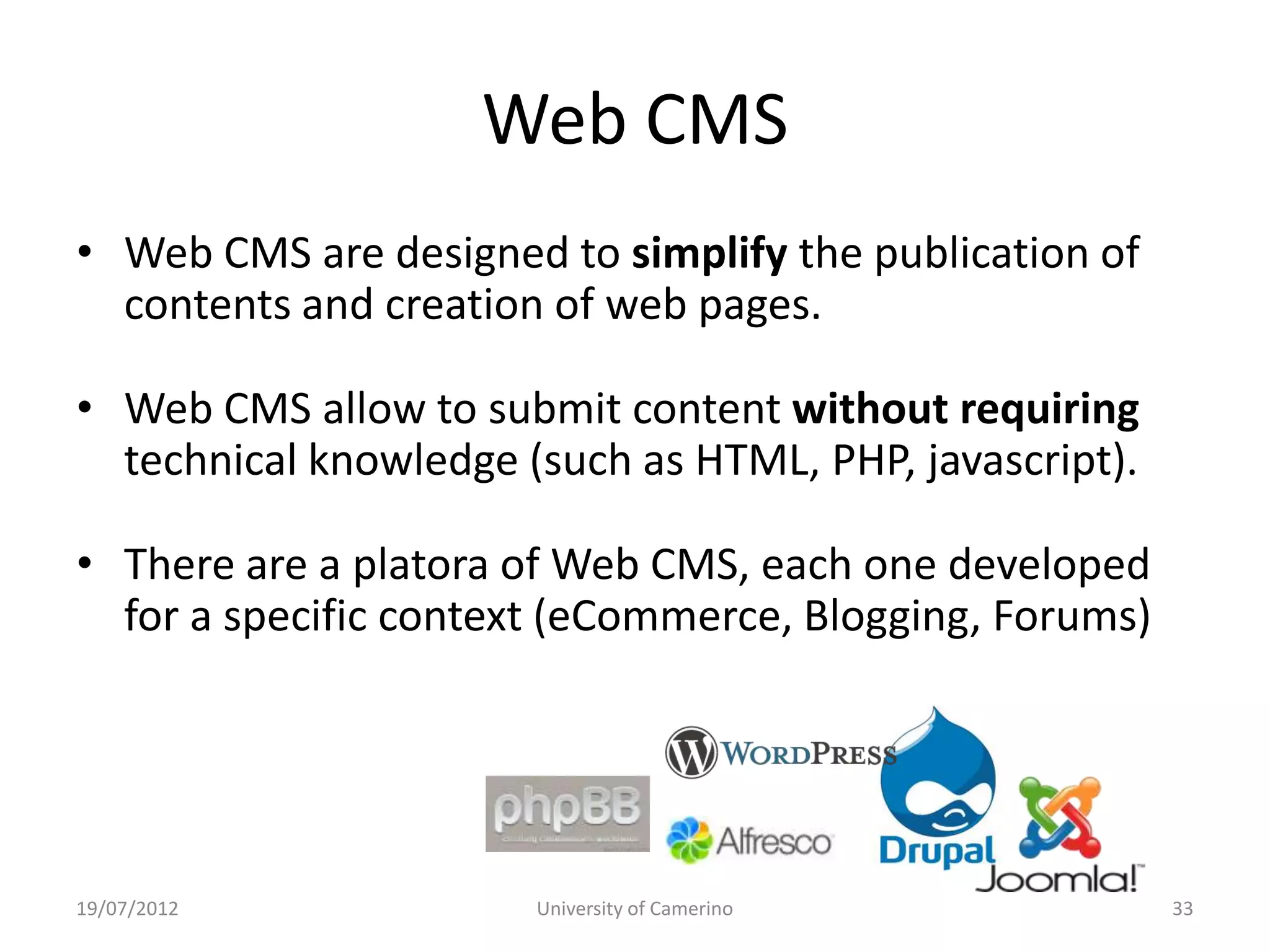 Web CMS
• Web CMS are designed to simplify the publication of
  contents and creation of web pages.

• Web CMS allow to submit content without requiring
  technical knowledge (such as HTML, PHP, javascript).

• There are a platora of Web CMS, each one developed
  for a specific context (eCommerce, Blogging, Forums)




19/07/2012             University of Camerino            33
 