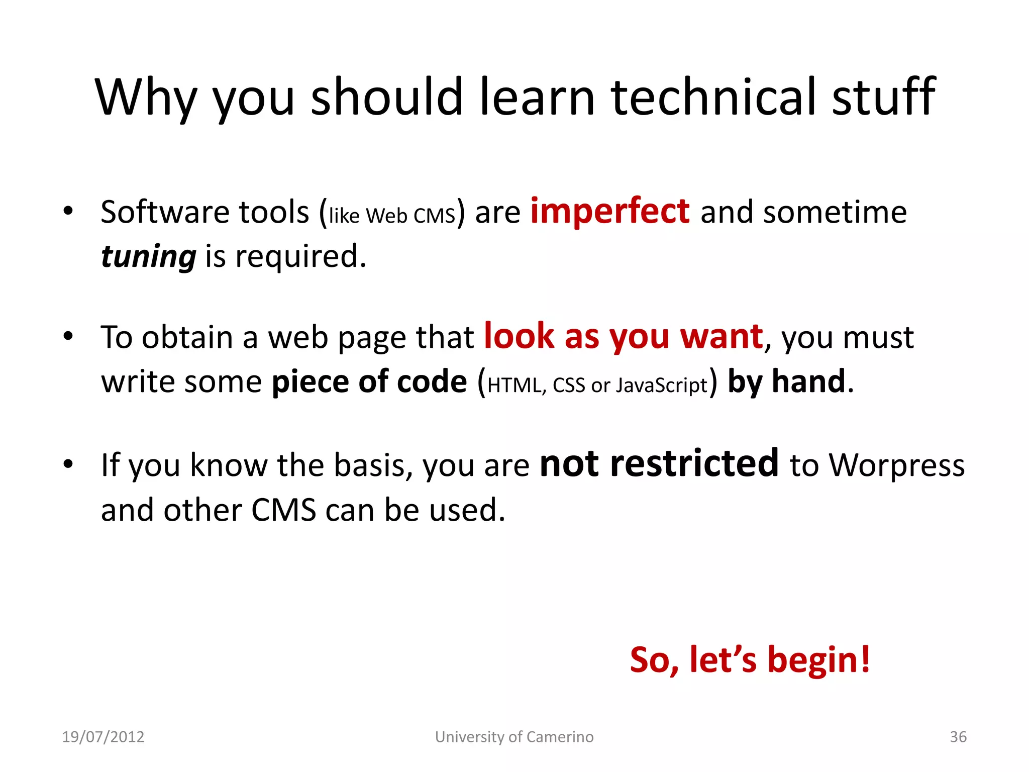 Why you should learn technical stuff
• Software tools (like Web CMS) are imperfect and sometime
  tuning is required.

• To obtain a web page that look as you want, you must
  write some piece of code (HTML, CSS or JavaScript) by hand.

• If you know the basis, you are not restricted to Worpress
  and other CMS can be used.



                                                   So, let’s begin!
19/07/2012                University of Camerino                      36
 
