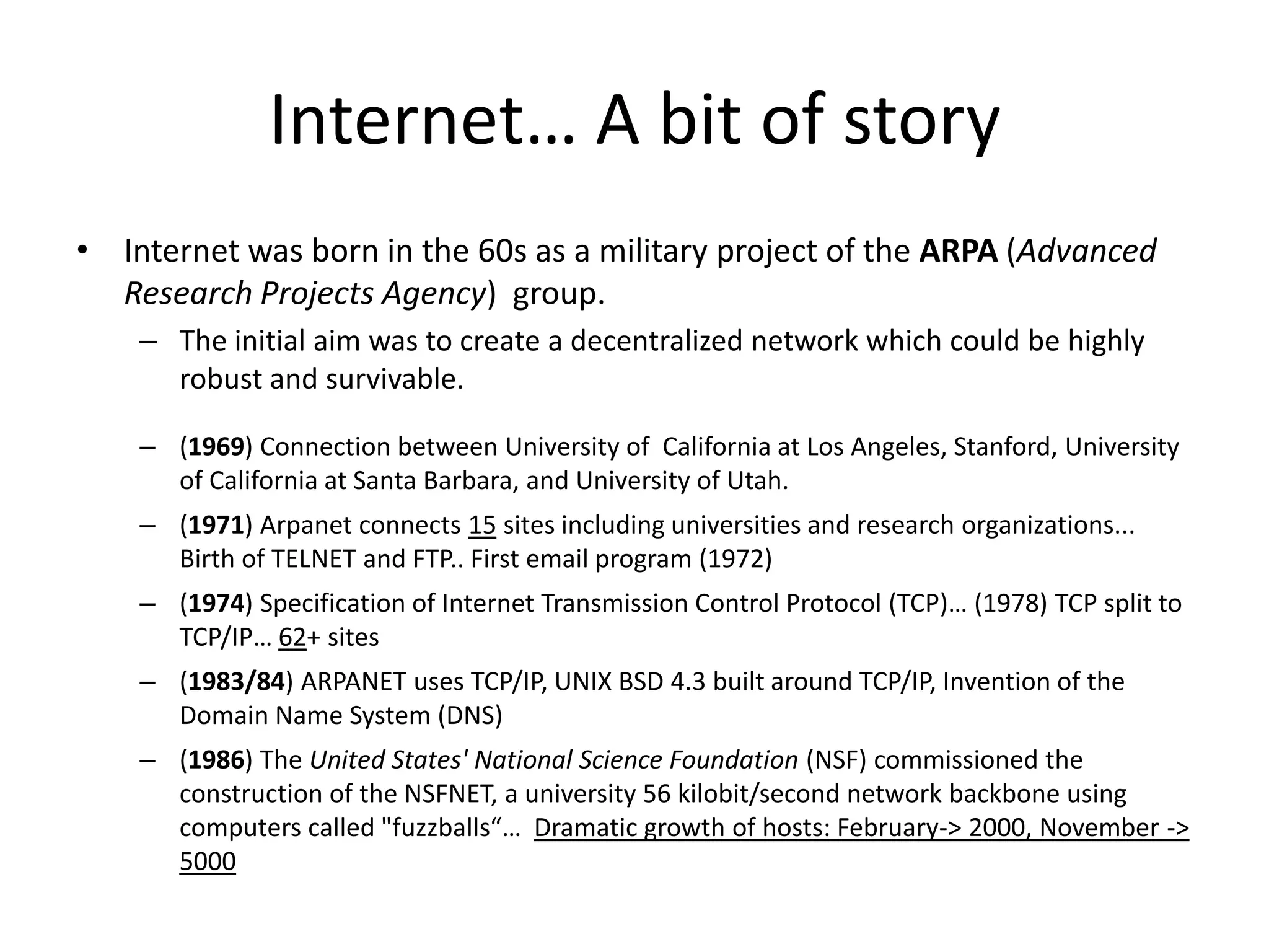 Internet… A bit of story
• Internet was born in the 60s as a military project of the ARPA (Advanced
  Research Projects Agency) group.
    – The initial aim was to create a decentralized network which could be highly
      robust and survivable.

    – (1969) Connection between University of California at Los Angeles, Stanford, University
      of California at Santa Barbara, and University of Utah.
    – (1971) Arpanet connects 15 sites including universities and research organizations...
      Birth of TELNET and FTP.. First email program (1972)
    – (1974) Specification of Internet Transmission Control Protocol (TCP)… (1978) TCP split to
      TCP/IP… 62+ sites
    – (1983/84) ARPANET uses TCP/IP, UNIX BSD 4.3 built around TCP/IP, Invention of the
      Domain Name System (DNS)
    – (1986) The United States' National Science Foundation (NSF) commissioned the
      construction of the NSFNET, a university 56 kilobit/second network backbone using
      computers called "fuzzballs“… Dramatic growth of hosts: February-> 2000, November ->
      5000
 