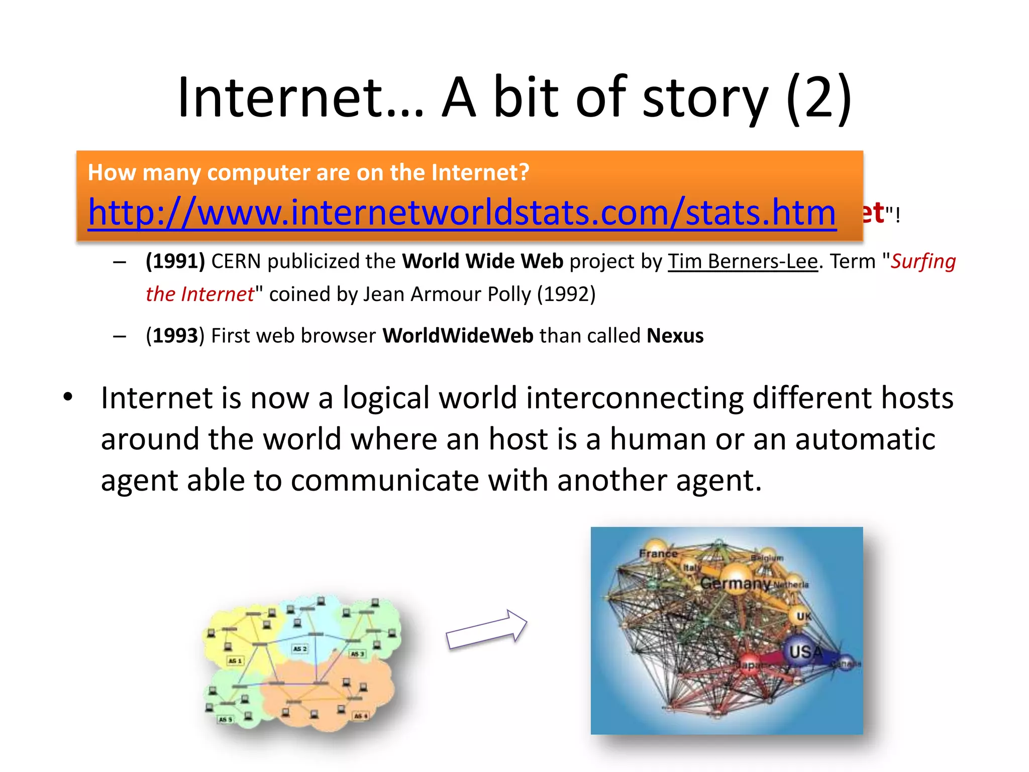 Internet… A bit of story (2)
 How many computer are on the Internet?
 http://www.internetworldstats.com/stats.htm "!
  – (1989/90) Number of hosts exceeded 100,000! Arpanet becomes "Internet
   – (1991) CERN publicized the World Wide Web project by Tim Berners-Lee. Term "Surfing
     the Internet" coined by Jean Armour Polly (1992)
   – (1993) First web browser WorldWideWeb than called Nexus

• Internet is now a logical world interconnecting different hosts
  around the world where an host is a human or an automatic
  agent able to communicate with another agent.
 