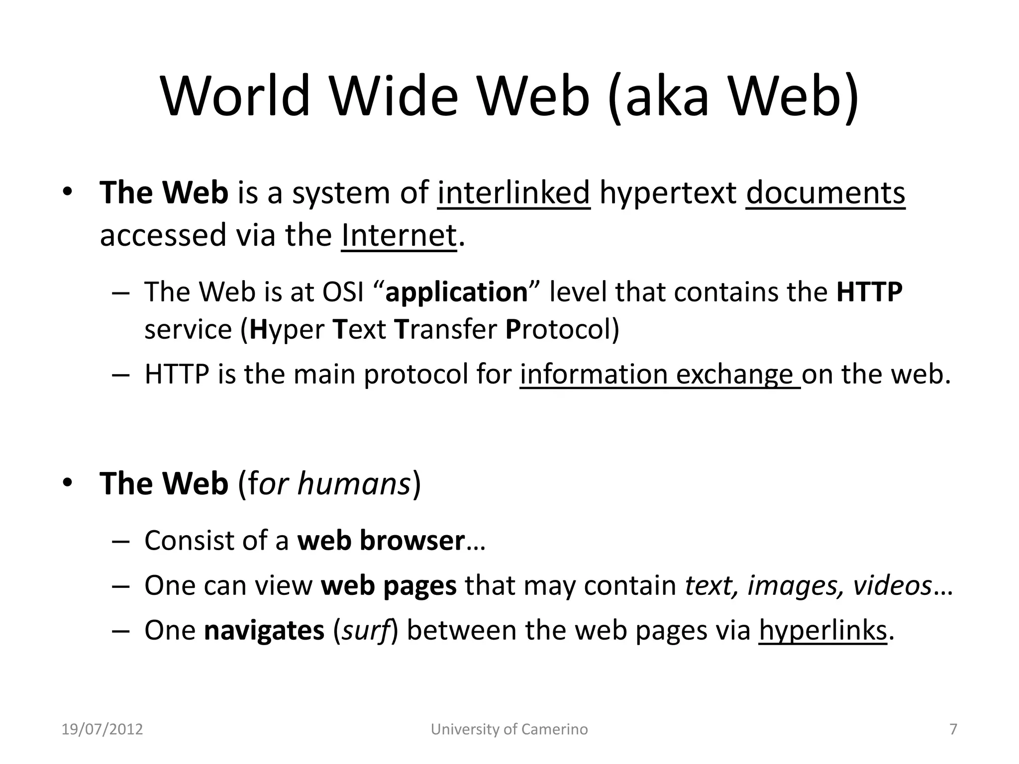 World Wide Web (aka Web)
• The Web is a system of interlinked hypertext documents
  accessed via the Internet.
      – The Web is at OSI “application” level that contains the HTTP
        service (Hyper Text Transfer Protocol)
      – HTTP is the main protocol for information exchange on the web.


• The Web (for humans)
      – Consist of a web browser…
      – One can view web pages that may contain text, images, videos…
      – One navigates (surf) between the web pages via hyperlinks.


19/07/2012                    University of Camerino                 7
 