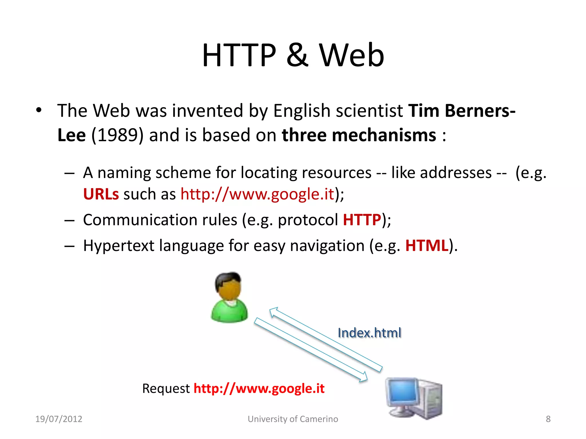 HTTP & Web
• The Web was invented by English scientist Tim Berners-
  Lee (1989) and is based on three mechanisms :
      – A naming scheme for locating resources -- like addresses -- (e.g.
        URLs such as http://www.google.it);
      – Communication rules (e.g. protocol HTTP);
      – Hypertext language for easy navigation (e.g. HTML).



                                                     Index.html


                Request http://www.google.it
19/07/2012                      University of Camerino                  8
 