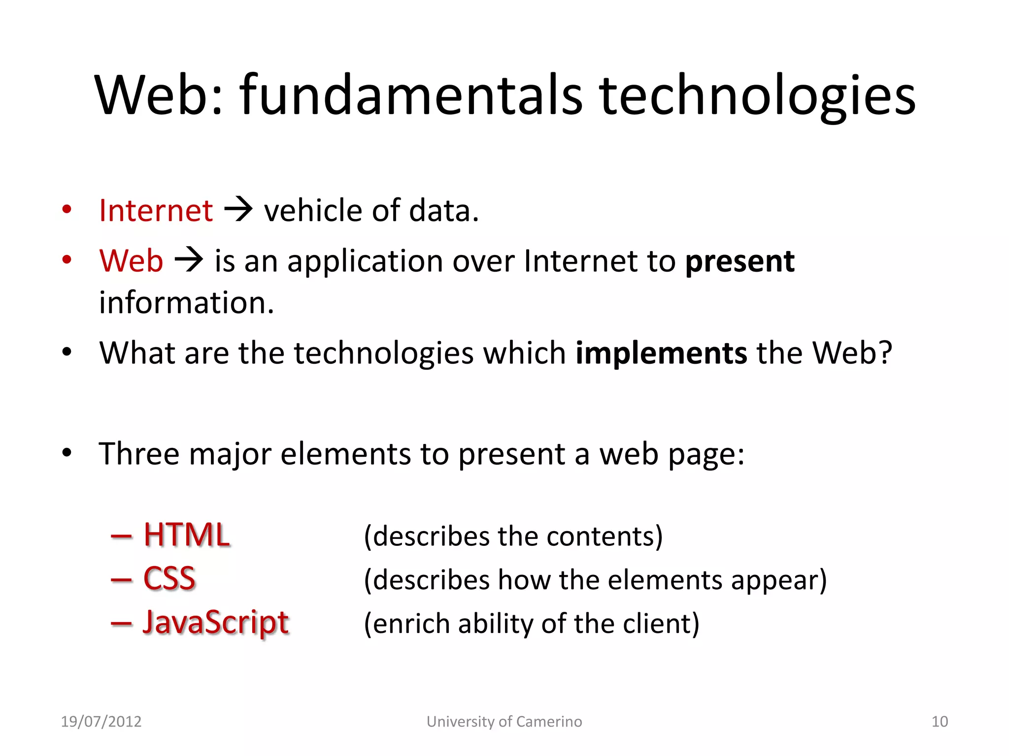 Web: fundamentals technologies
• Internet  vehicle of data.
• Web  is an application over Internet to present
  information.
• What are the technologies which implements the Web?

• Three major elements to present a web page:

      – HTML         (describes the contents)
      – CSS          (describes how the elements appear)
      – JavaScript   (enrich ability of the client)


19/07/2012               University of Camerino            10
 