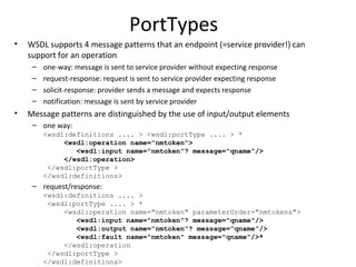 PortTypes
• WSDL supports 4 message patterns that an endpoint (=service provider!) can
support for an operation
– one-way: message is sent to service provider without expecting response
– request-response: request is sent to service provider expecting response
– solicit-response: provider sends a message and expects response
– notification: message is sent by service provider
• Message patterns are distinguished by the use of input/output elements
– one way:
<wsdl:definitions .... > <wsdl:portType .... > *
<wsdl:operation name="nmtoken">
<wsdl:input name="nmtoken"? message="qname"/>
</wsdl:operation>
</wsdl:portType >
</wsdl:definitions>
– request/response:
<wsdl:definitions .... >
<wsdl:portType .... > *
<wsdl:operation name="nmtoken" parameterOrder="nmtokens">
<wsdl:input name="nmtoken"? message="qname"/>
<wsdl:output name="nmtoken"? message="qname"/>
<wsdl:fault name="nmtoken" message="qname"/>*
</wsdl:operation
</wsdl:portType >
</wsdl:definitions>
 