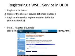 Registering a WSDL Service in UDDI
1. Register a business
2. Register the abstract service definition (tModel)
3. Register the service implementation definition
(BusinessService)
• Step 1: Register a business
(see demo at https://uddi.ibm.com/testregistry/registry.html/)
 