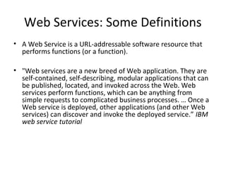 Web Services: Some Definitions
• A Web Service is a URL-addressable software resource that
performs functions (or a function).
• "Web services are a new breed of Web application. They are
self-contained, self-describing, modular applications that can
be published, located, and invoked across the Web. Web
services perform functions, which can be anything from
simple requests to complicated business processes. … Once a
Web service is deployed, other applications (and other Web
services) can discover and invoke the deployed service.” IBM
web service tutorial
 