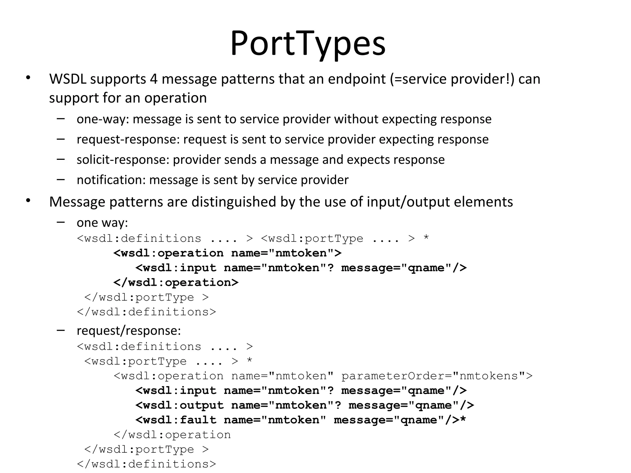 PortTypes
• WSDL supports 4 message patterns that an endpoint (=service provider!) can
support for an operation
– one-way: message is sent to service provider without expecting response
– request-response: request is sent to service provider expecting response
– solicit-response: provider sends a message and expects response
– notification: message is sent by service provider
• Message patterns are distinguished by the use of input/output elements
– one way:
<wsdl:definitions .... > <wsdl:portType .... > *
<wsdl:operation name="nmtoken">
<wsdl:input name="nmtoken"? message="qname"/>
</wsdl:operation>
</wsdl:portType >
</wsdl:definitions>
– request/response:
<wsdl:definitions .... >
<wsdl:portType .... > *
<wsdl:operation name="nmtoken" parameterOrder="nmtokens">
<wsdl:input name="nmtoken"? message="qname"/>
<wsdl:output name="nmtoken"? message="qname"/>
<wsdl:fault name="nmtoken" message="qname"/>*
</wsdl:operation
</wsdl:portType >
</wsdl:definitions>
 