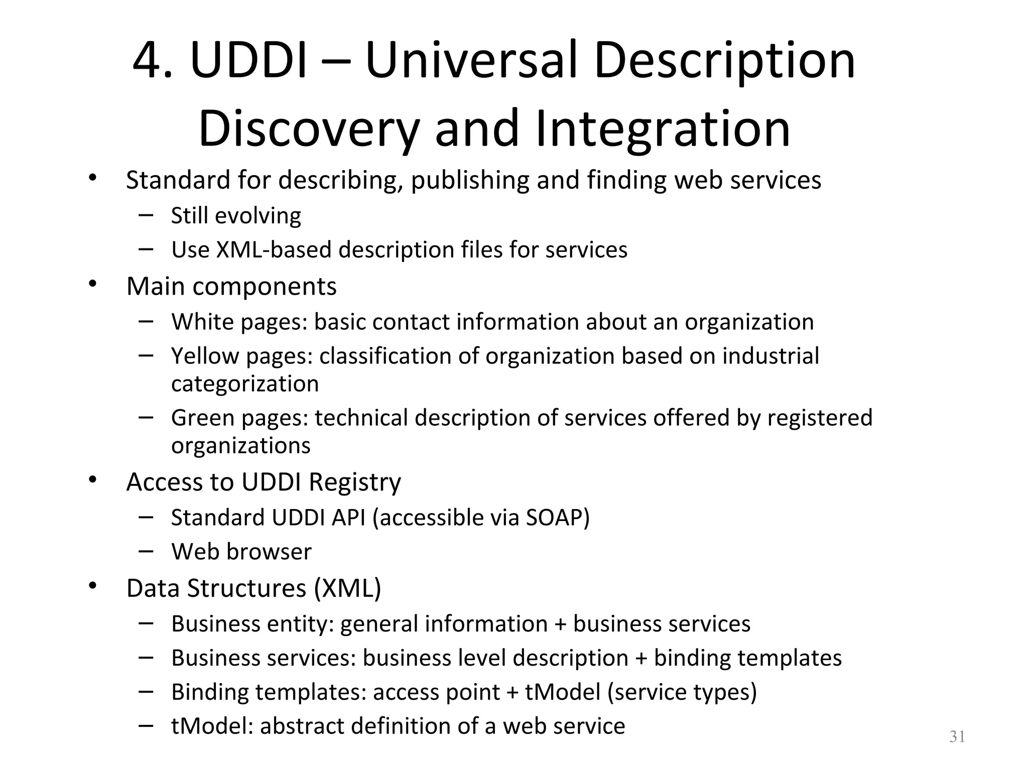 4. UDDI – Universal Description
Discovery and Integration
• Standard for describing, publishing and finding web services
– Still evolving
– Use XML-based description files for services
• Main components
– White pages: basic contact information about an organization
– Yellow pages: classification of organization based on industrial
categorization
– Green pages: technical description of services offered by registered
organizations
• Access to UDDI Registry
– Standard UDDI API (accessible via SOAP)
– Web browser
• Data Structures (XML)
– Business entity: general information + business services
– Business services: business level description + binding templates
– Binding templates: access point + tModel (service types)
– tModel: abstract definition of a web service 31
 