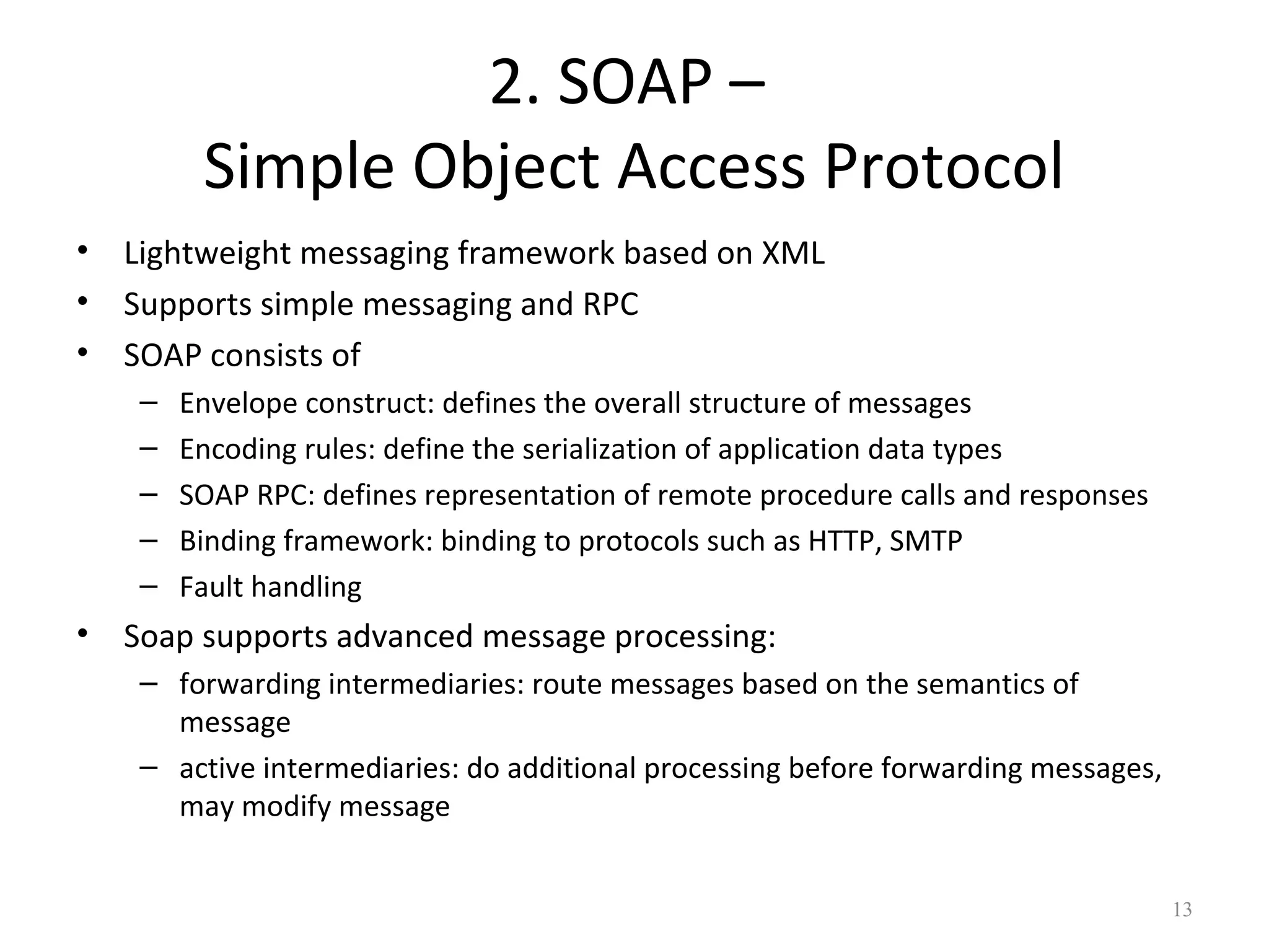 2. SOAP –
Simple Object Access Protocol
• Lightweight messaging framework based on XML
• Supports simple messaging and RPC
• SOAP consists of
– Envelope construct: defines the overall structure of messages
– Encoding rules: define the serialization of application data types
– SOAP RPC: defines representation of remote procedure calls and responses
– Binding framework: binding to protocols such as HTTP, SMTP
– Fault handling
• Soap supports advanced message processing:
– forwarding intermediaries: route messages based on the semantics of
message
– active intermediaries: do additional processing before forwarding messages,
may modify message
13
 