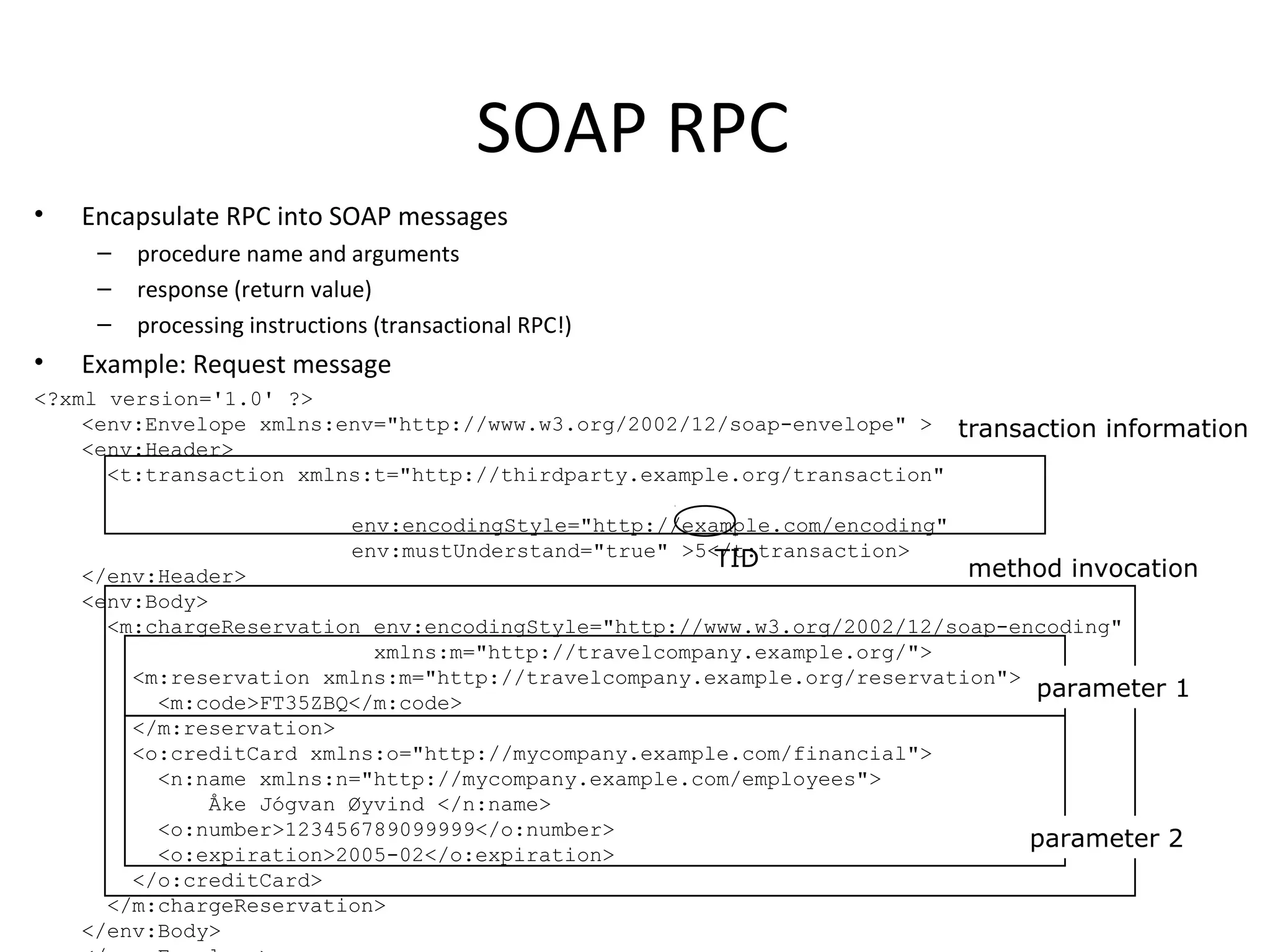 SOAP RPC
• Encapsulate RPC into SOAP messages
– procedure name and arguments
– response (return value)
– processing instructions (transactional RPC!)
• Example: Request message
<?xml version='1.0' ?>
<env:Envelope xmlns:env="http://www.w3.org/2002/12/soap-envelope" >
<env:Header>
<t:transaction xmlns:t="http://thirdparty.example.org/transaction"
env:encodingStyle="http://example.com/encoding"
env:mustUnderstand="true" >5</t:transaction>
</env:Header>
<env:Body>
<m:chargeReservation env:encodingStyle="http://www.w3.org/2002/12/soap-encoding"
xmlns:m="http://travelcompany.example.org/">
<m:reservation xmlns:m="http://travelcompany.example.org/reservation">
<m:code>FT35ZBQ</m:code>
</m:reservation>
<o:creditCard xmlns:o="http://mycompany.example.com/financial">
<n:name xmlns:n="http://mycompany.example.com/employees">
Åke Jógvan Øyvind </n:name>
<o:number>123456789099999</o:number>
<o:expiration>2005-02</o:expiration>
</o:creditCard>
</m:chargeReservation>
</env:Body>
transaction information
TID method invocation
parameter 1
parameter 2
 