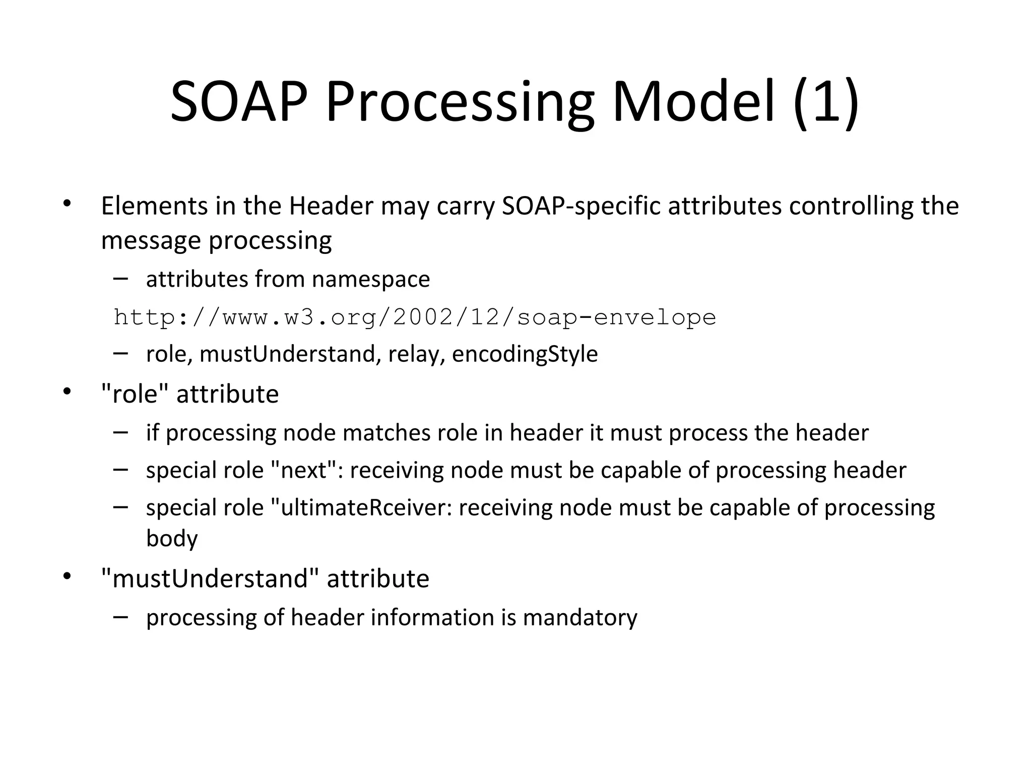 SOAP Processing Model (1)
• Elements in the Header may carry SOAP-specific attributes controlling the
message processing
– attributes from namespace
http://www.w3.org/2002/12/soap-envelope
– role, mustUnderstand, relay, encodingStyle
• "role" attribute
– if processing node matches role in header it must process the header
– special role "next": receiving node must be capable of processing header
– special role "ultimateRceiver: receiving node must be capable of processing
body
• "mustUnderstand" attribute
– processing of header information is mandatory
 