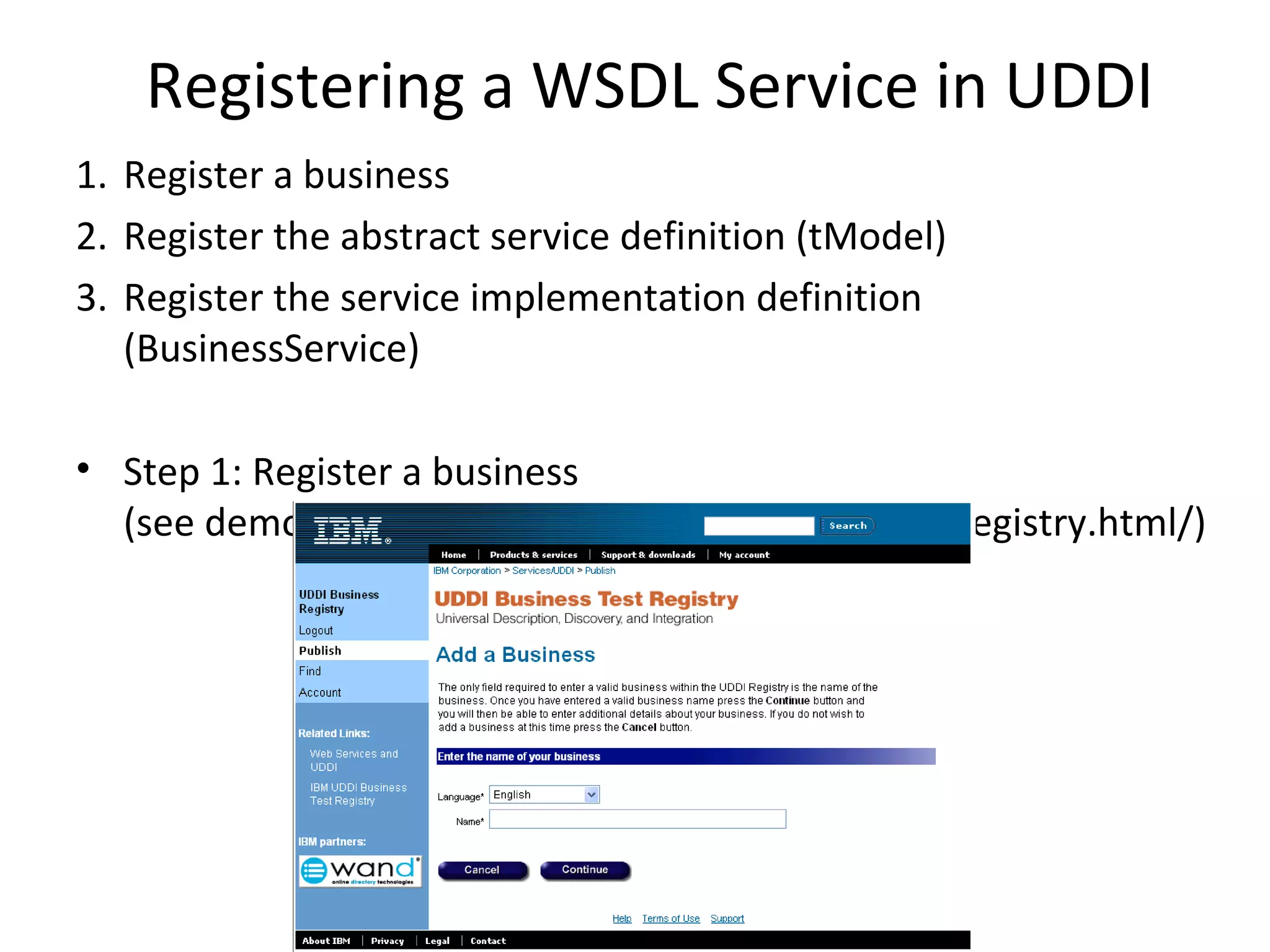 Registering a WSDL Service in UDDI
1. Register a business
2. Register the abstract service definition (tModel)
3. Register the service implementation definition
(BusinessService)
• Step 1: Register a business
(see demo at https://uddi.ibm.com/testregistry/registry.html/)
 