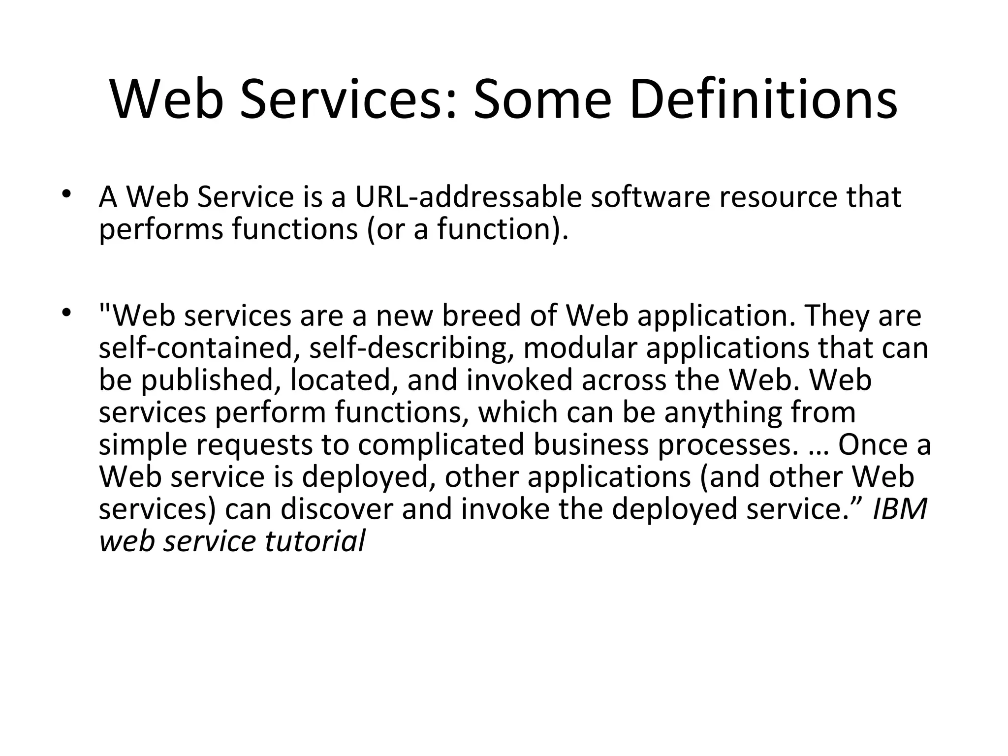 Web Services: Some Definitions
• A Web Service is a URL-addressable software resource that
performs functions (or a function).
• "Web services are a new breed of Web application. They are
self-contained, self-describing, modular applications that can
be published, located, and invoked across the Web. Web
services perform functions, which can be anything from
simple requests to complicated business processes. … Once a
Web service is deployed, other applications (and other Web
services) can discover and invoke the deployed service.” IBM
web service tutorial
 